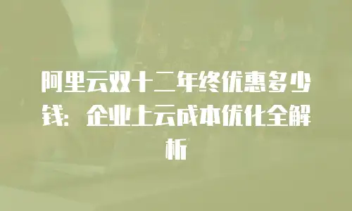 阿里云双十二年终优惠多少钱：企业上云成本优化全解析