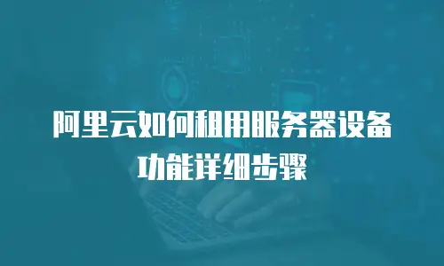 阿里云如何租用服务器设备功能详细步骤
