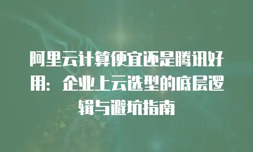 阿里云计算便宜还是腾讯好用：企业上云选型的底层逻辑与避坑指南
