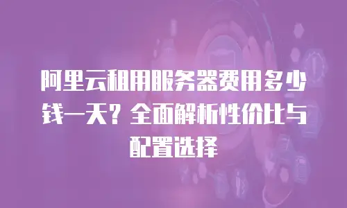 阿里云租用服务器费用多少钱一天？全面解析性价比与配置选择