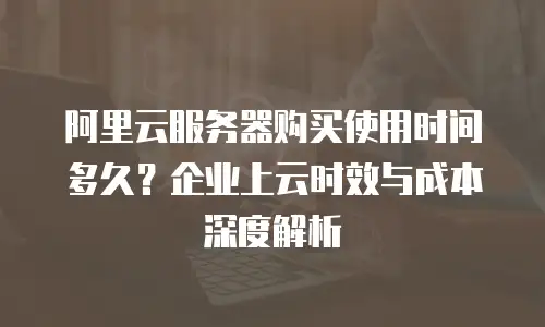 阿里云服务器购买使用时间多久？企业上云时效与成本深度解析