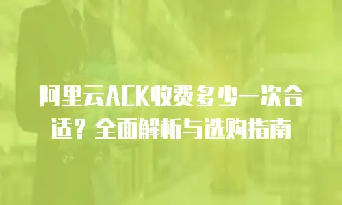 阿里云ACK收费多少一次合适？全面解析与选购指南