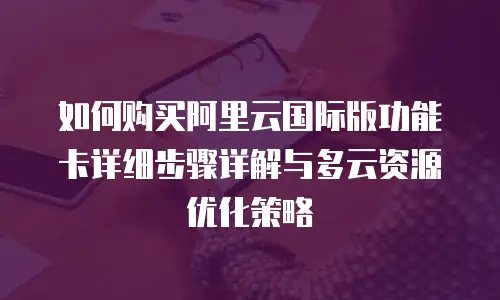 如何购买阿里云国际版功能卡详细步骤详解与多云资源优化策略