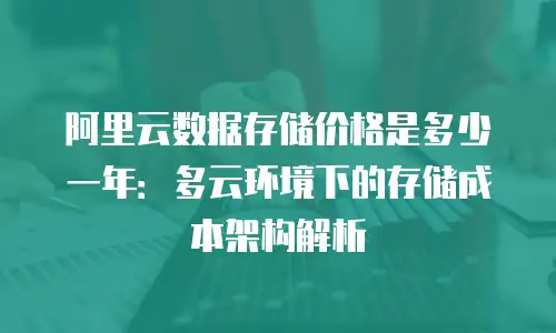 阿里云数据存储价格是多少一年：多云环境下的存储成本架构解析