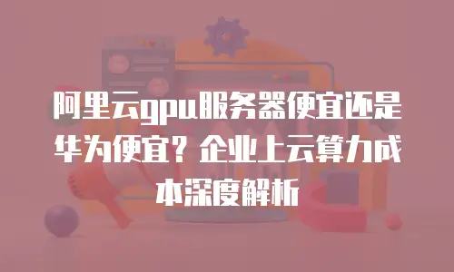 阿里云gpu服务器便宜还是华为便宜？企业上云算力成本深度解析