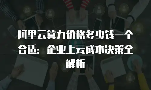 阿里云算力价格多少钱一个合适：企业上云成本决策全解析