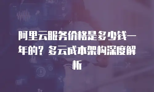 阿里云服务价格是多少钱一年的？多云成本架构深度解析