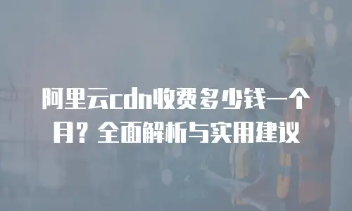 阿里云cdn收费多少钱一个月？全面解析与实用建议