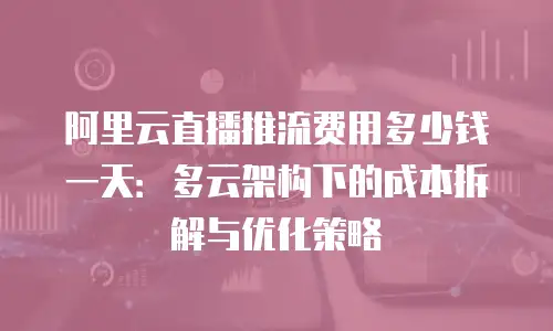 阿里云直播推流费用多少钱一天：多云架构下的成本拆解与优化策略