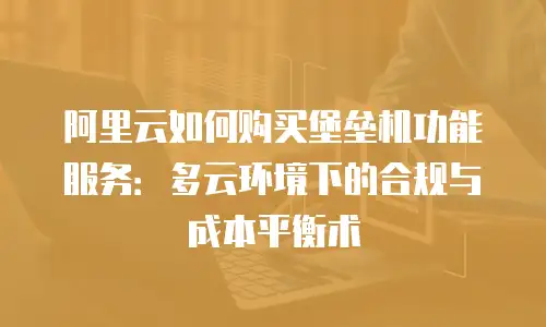 阿里云如何购买堡垒机功能服务：多云环境下的合规与成本平衡术