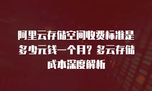 阿里云存储空间收费标准是多少元钱一个月？多云存储成本深度解析