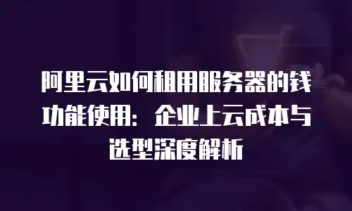 阿里云如何租用服务器的钱功能使用：企业上云成本与选型深度解析