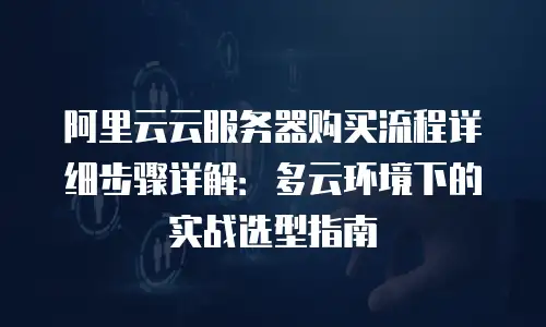 阿里云云服务器购买流程详细步骤详解：多云环境下的实战选型指南