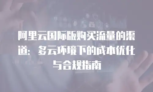 阿里云国际版购买流量的渠道：多云环境下的成本优化与合规指南