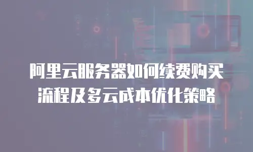 阿里云服务器如何续费购买流程及多云成本优化策略
