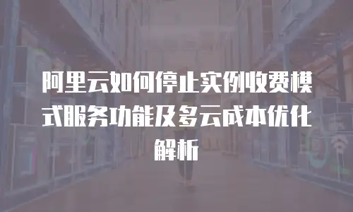 阿里云如何停止实例收费模式服务功能及多云成本优化解析