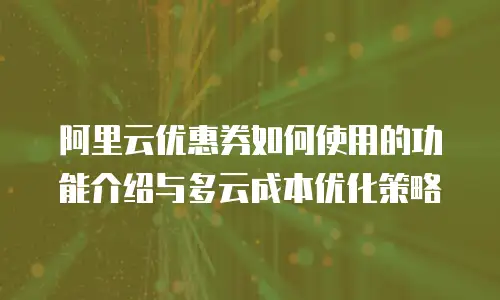 阿里云优惠券如何使用的功能介绍与多云成本优化策略