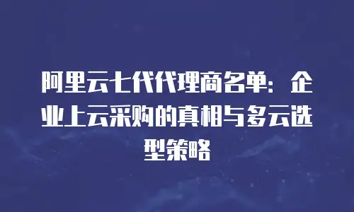 阿里云七代代理商名单：企业上云采购的真相与多云选型策略