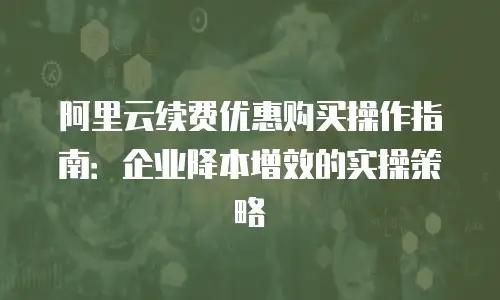 阿里云续费优惠购买操作指南：企业降本增效的实操策略