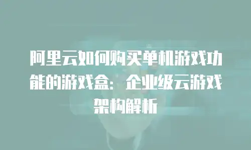 阿里云如何购买单机游戏功能的游戏盒：企业级云游戏架构解析