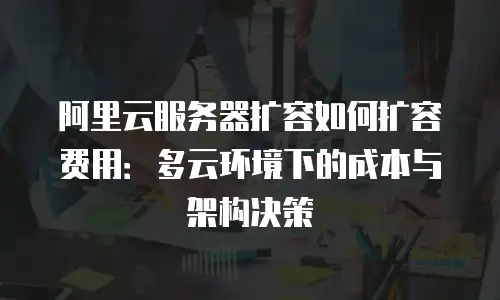 阿里云服务器扩容如何扩容费用：多云环境下的成本与架构决策