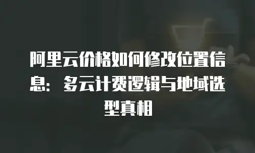阿里云价格如何修改位置信息：多云计费逻辑与地域选型真相