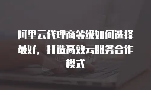 阿里云代理商等级如何选择最好，打造高效云服务合作模式