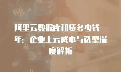 阿里云数据库租赁多少钱一年：企业上云成本与选型深度解析