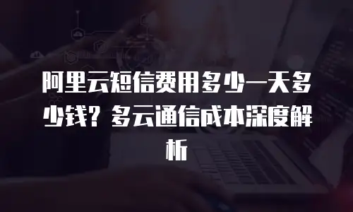 阿里云短信费用多少一天多少钱？多云通信成本深度解析
