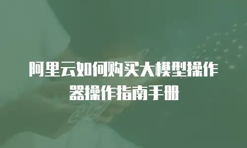 阿里云如何购买大模型操作器操作指南手册
