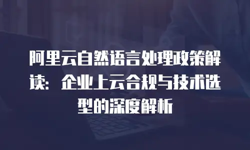 阿里云自然语言处理政策解读：企业上云合规与技术选型的深度解析