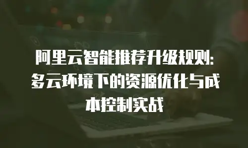 阿里云智能推荐升级规则：多云环境下的资源优化与成本控制实战