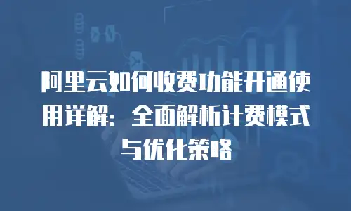 阿里云如何收费功能开通使用详解：全面解析计费模式与优化策略