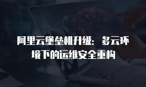 阿里云堡垒机升级：多云环境下的运维安全重构
