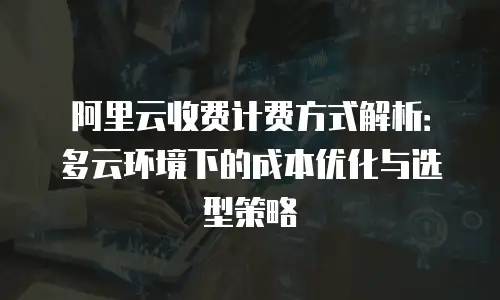 阿里云收费计费方式解析：多云环境下的成本优化与选型策略