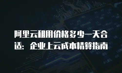 阿里云租用价格多少一天合适：企业上云成本精算指南