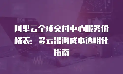 阿里云全球交付中心服务价格表：多云出海成本透明化指南