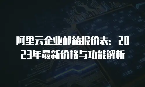阿里云企业邮箱报价表：2023年最新价格与功能解析