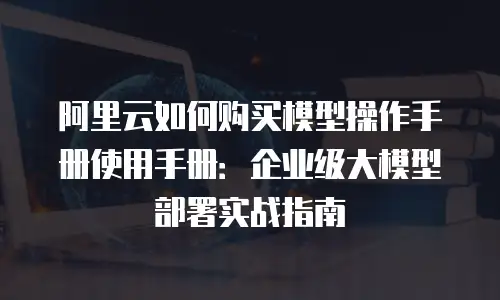 阿里云如何购买模型操作手册使用手册：企业级大模型部署实战指南