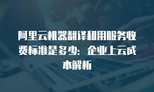 阿里云机器翻译租用服务收费标准是多少：企业上云成本解析