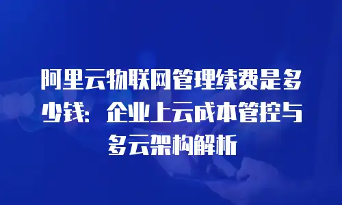 阿里云物联网管理续费是多少钱：企业上云成本管控与多云架构解析