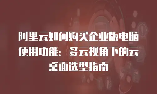 阿里云如何购买企业版电脑使用功能：多云视角下的云桌面选型指南
