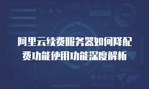 阿里云续费服务器如何降配费功能使用功能深度解析