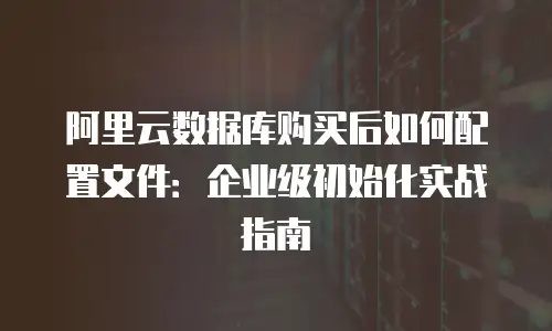 阿里云数据库购买后如何配置文件：企业级初始化实战指南
