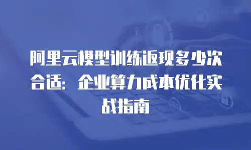 阿里云模型训练返现多少次合适：企业算力成本优化实战指南