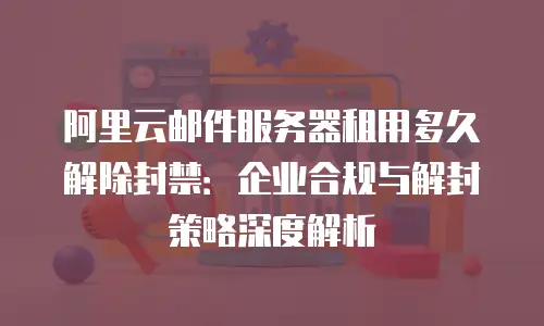 阿里云邮件服务器租用多久解除封禁：企业合规与解封策略深度解析