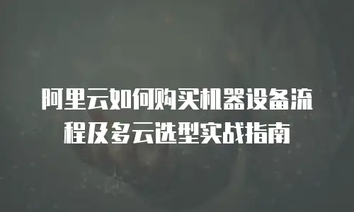 阿里云如何购买机器设备流程及多云选型实战指南