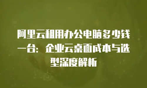 阿里云租用办公电脑多少钱一台：企业云桌面成本与选型深度解析