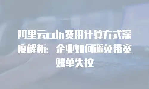 阿里云cdn费用计算方式深度解析：企业如何避免带宽账单失控