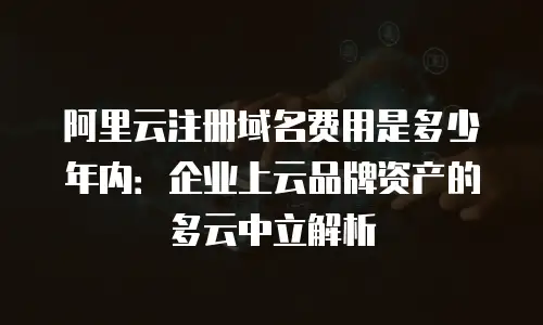 阿里云注册域名费用是多少年内：企业上云品牌资产的多云中立解析